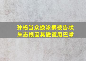 孙杨当众换泳裤被告状 朱志根因其撒谎甩巴掌